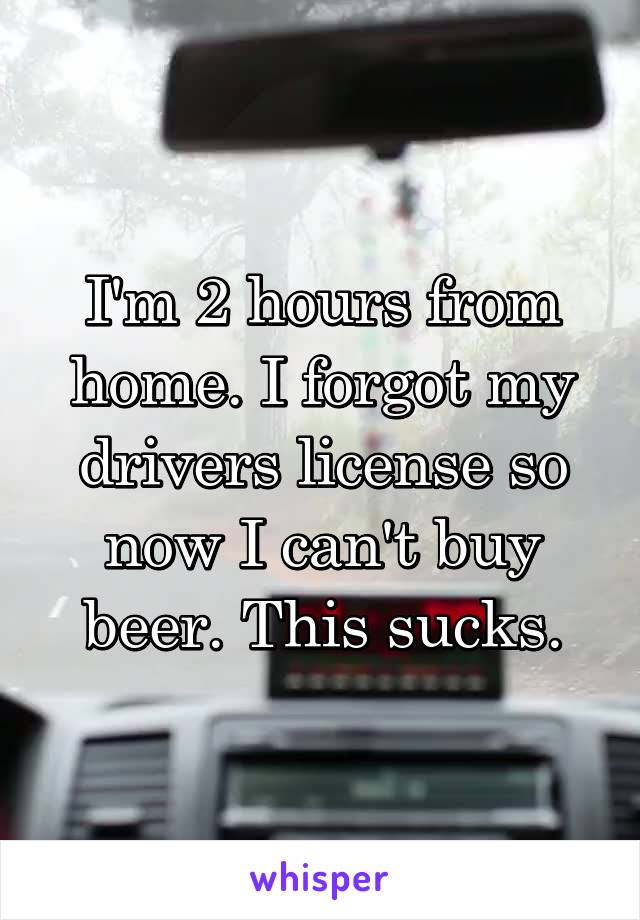 I'm 2 hours from home. I forgot my drivers license so now I can't buy beer. This sucks.