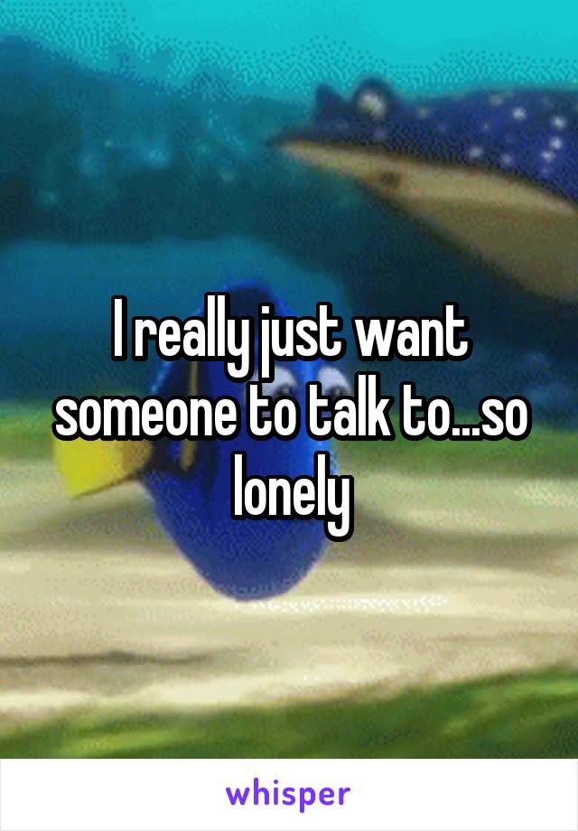 I really just want someone to talk to...so lonely