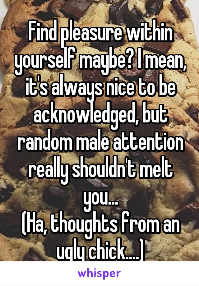 Find pleasure within yourself maybe? I mean, it's always nice to be acknowledged, but random male attention really shouldn't melt you...
(Ha, thoughts from an ugly chick....)