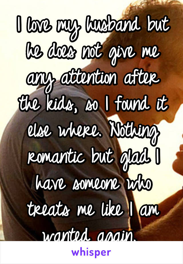 I love my husband but he does not give me any attention after the kids, so I found it else where. Nothing romantic but glad I have someone who treats me like I am wanted again. 