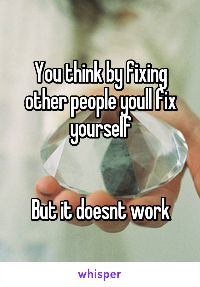 You think by fixing other people youll fix yourself


But it doesnt work