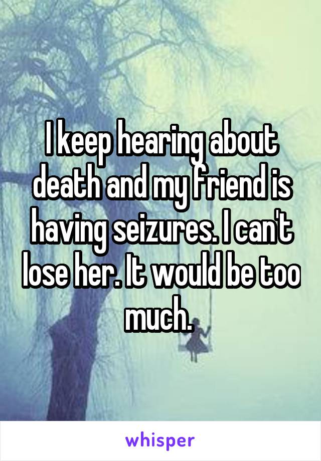 I keep hearing about death and my friend is having seizures. I can't lose her. It would be too much. 