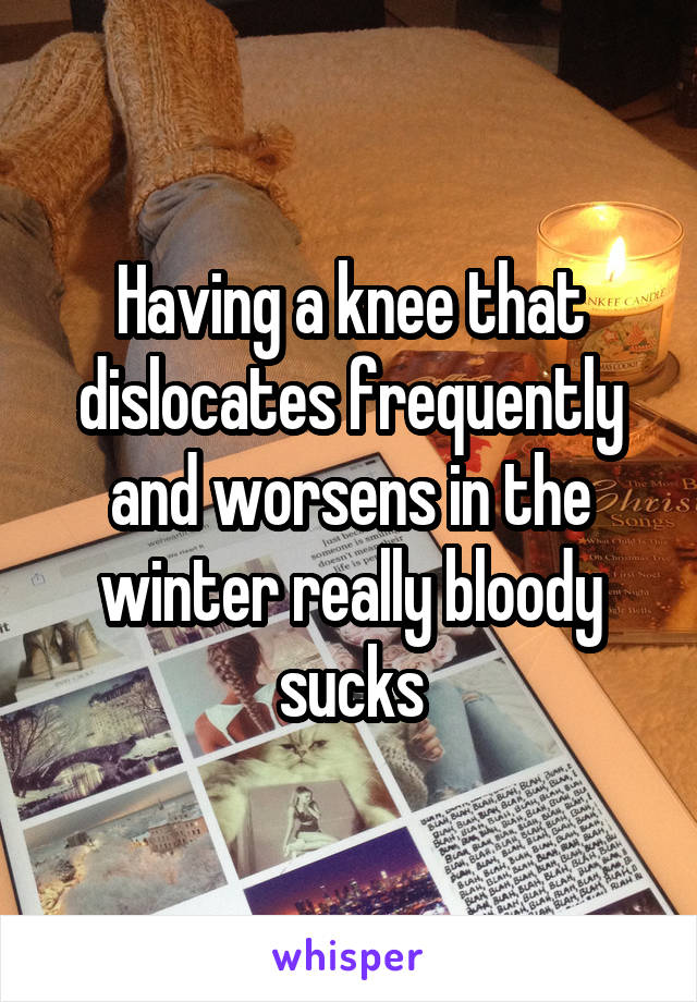 Having a knee that dislocates frequently and worsens in the winter really bloody sucks