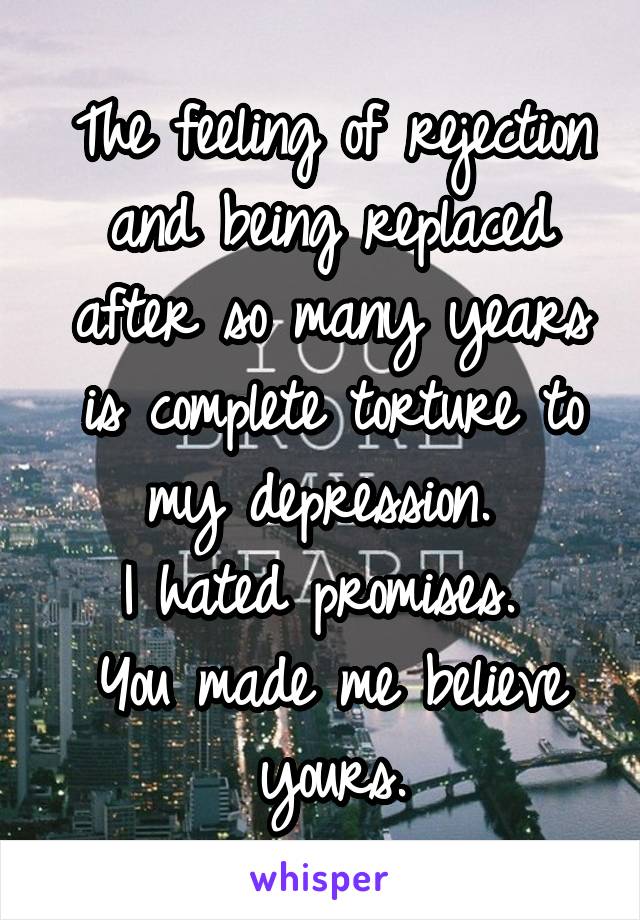 The feeling of rejection and being replaced after so many years is complete torture to my depression. 
I hated promises. 
You made me believe yours.