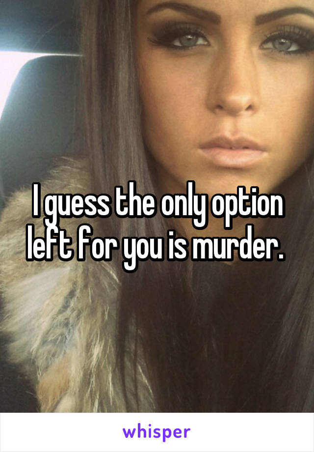 I guess the only option left for you is murder. 