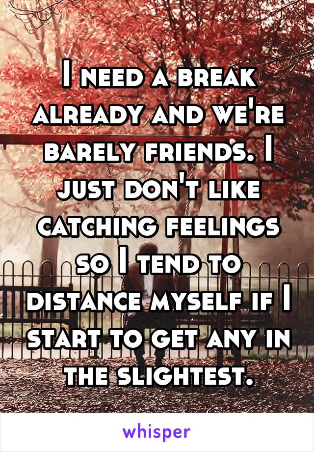 I need a break already and we're barely friends. I just don't like catching feelings so I tend to distance myself if I start to get any in the slightest.