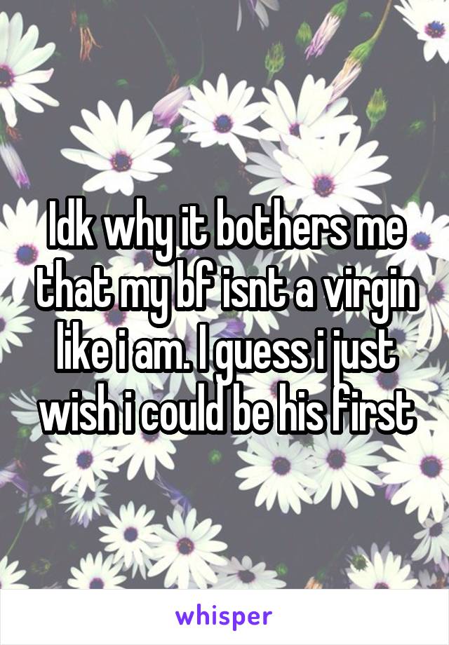 Idk why it bothers me that my bf isnt a virgin like i am. I guess i just wish i could be his first