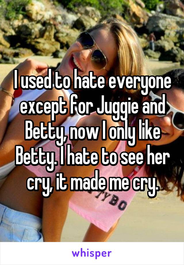 I used to hate everyone except for Juggie and Betty, now I only like Betty. I hate to see her cry, it made me cry.
