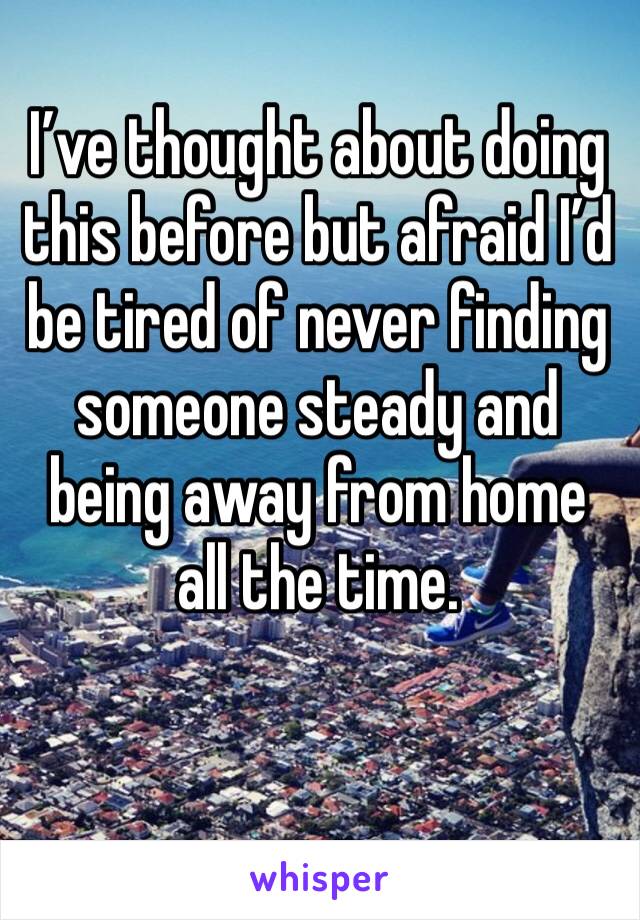 I’ve thought about doing this before but afraid I’d be tired of never finding someone steady and being away from home all the time.