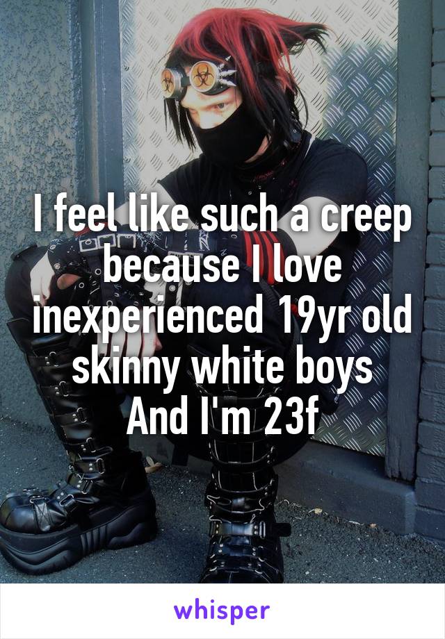 I feel like such a creep because I love inexperienced 19yr old skinny white boys
And I'm 23f