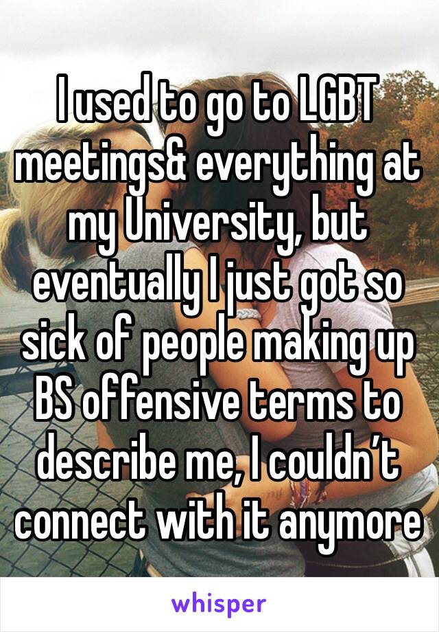 I used to go to LGBT meetings& everything at my University, but eventually I just got so sick of people making up BS offensive terms to describe me, I couldn’t connect with it anymore
