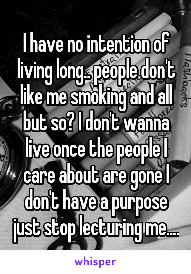 I have no intention of living long.. people don't like me smoking and all but so? I don't wanna live once the people I care about are gone I don't have a purpose just stop lecturing me....
