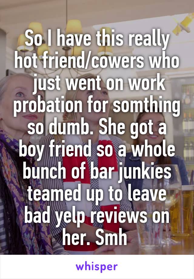 So I have this really hot friend/cowers who  just went on work probation for somthing so dumb. She got a boy friend so a whole bunch of bar junkies teamed up to leave bad yelp reviews on her. Smh 