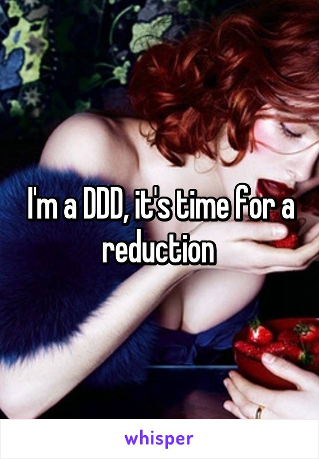 I'm a DDD, it's time for a reduction 
