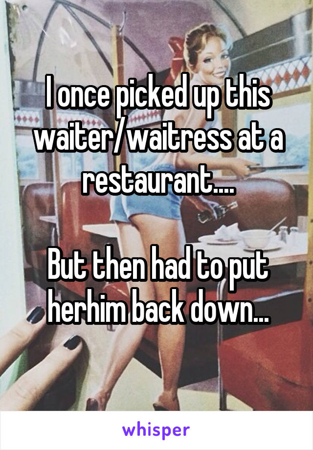 I once picked up this waiter/waitress at a restaurant....

But then had to put her\him back down...
