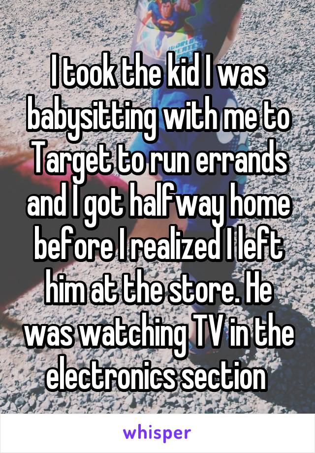 I took the kid I was babysitting with me to Target to run errands and I got halfway home before I realized I left him at the store. He was watching TV in the electronics section 