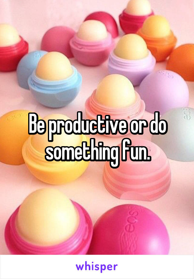 Be productive or do something fun.