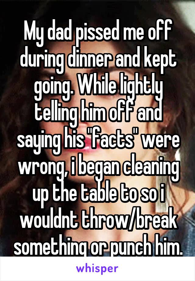 My dad pissed me off during dinner and kept going. While lightly telling him off and saying his "facts" were wrong, i began cleaning up the table to so i wouldnt throw/break something or punch him.