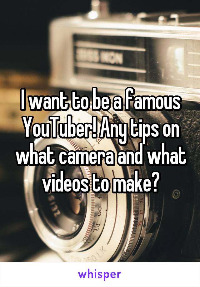 I want to be a famous YouTuber! Any tips on what camera and what videos to make?