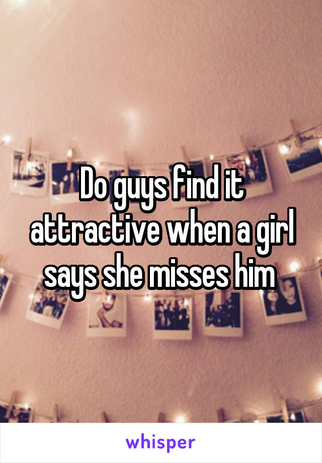 Do guys find it attractive when a girl says she misses him 