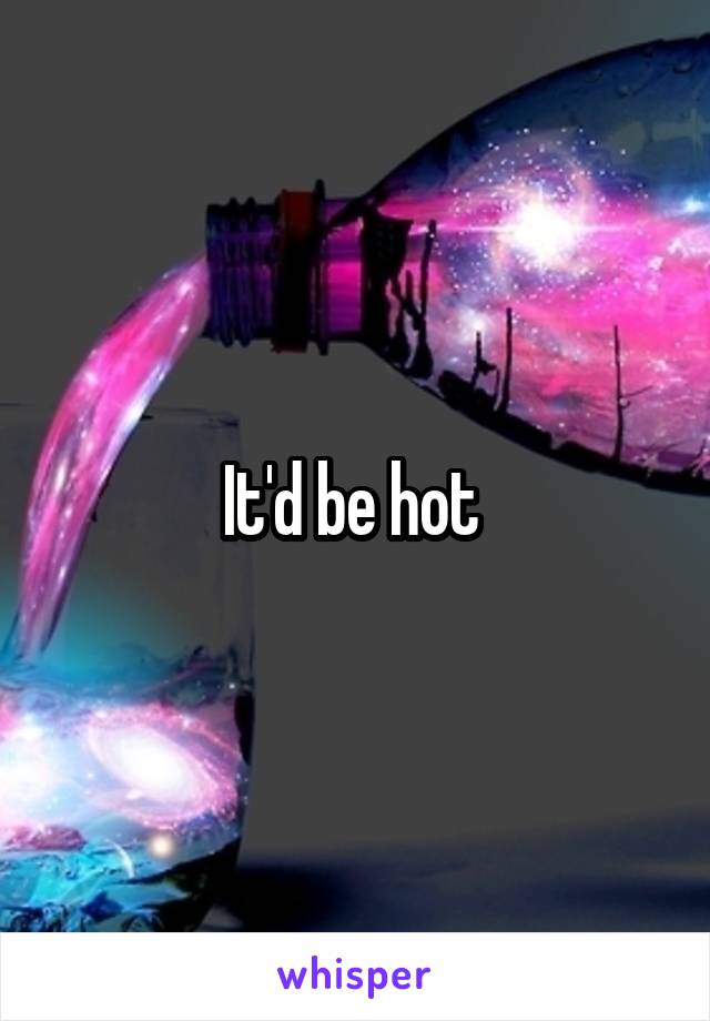 It'd be hot 