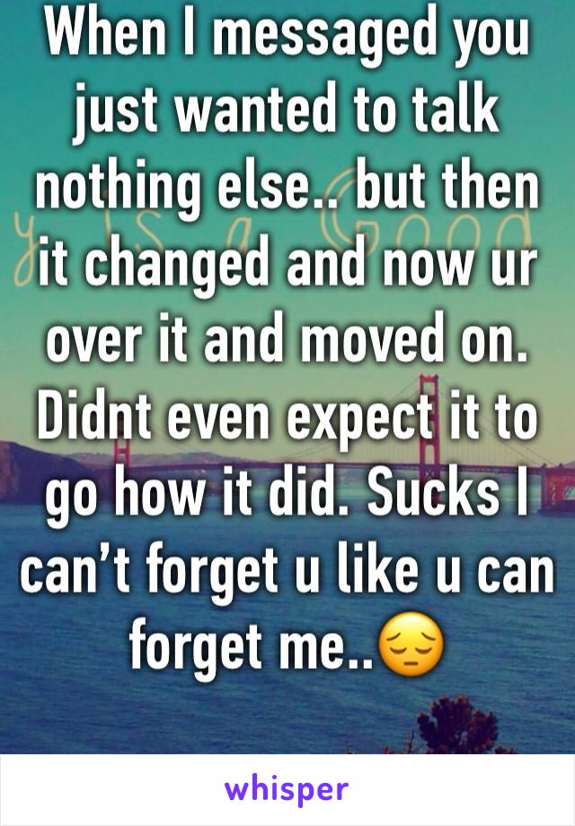 When I messaged you just wanted to talk nothing else.. but then it changed and now ur over it and moved on. Didnt even expect it to go how it did. Sucks I can’t forget u like u can forget me..😔