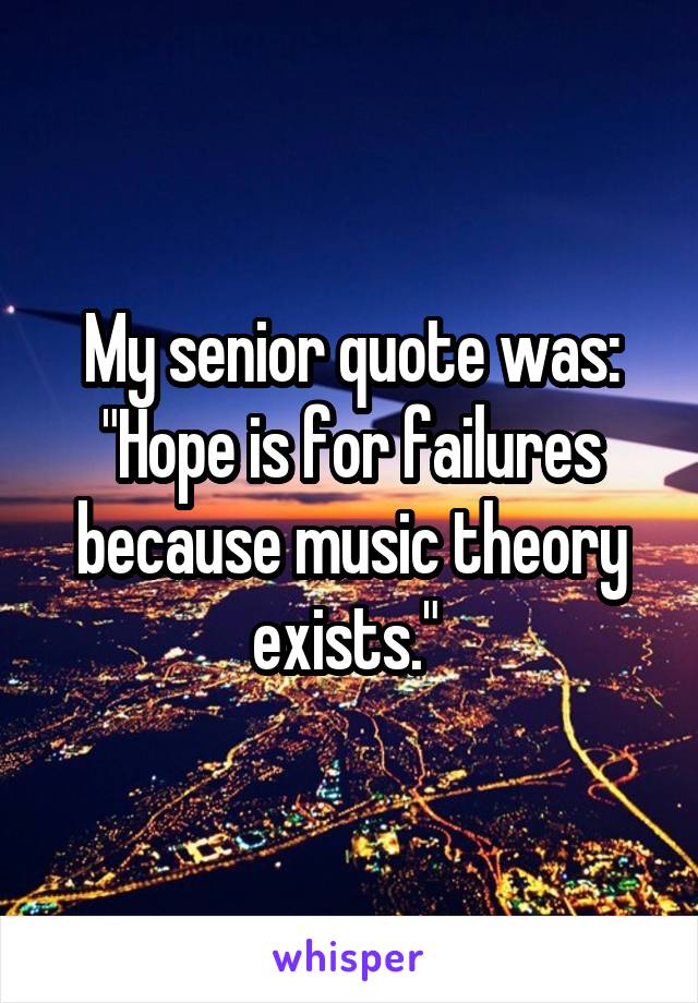 My senior quote was: "Hope is for failures because music theory exists." 