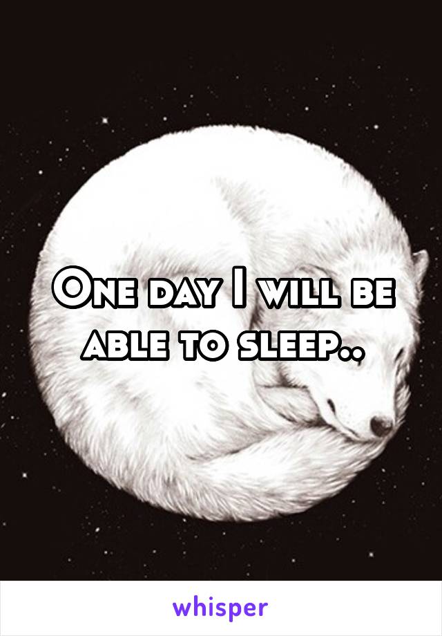 One day I will be able to sleep..
