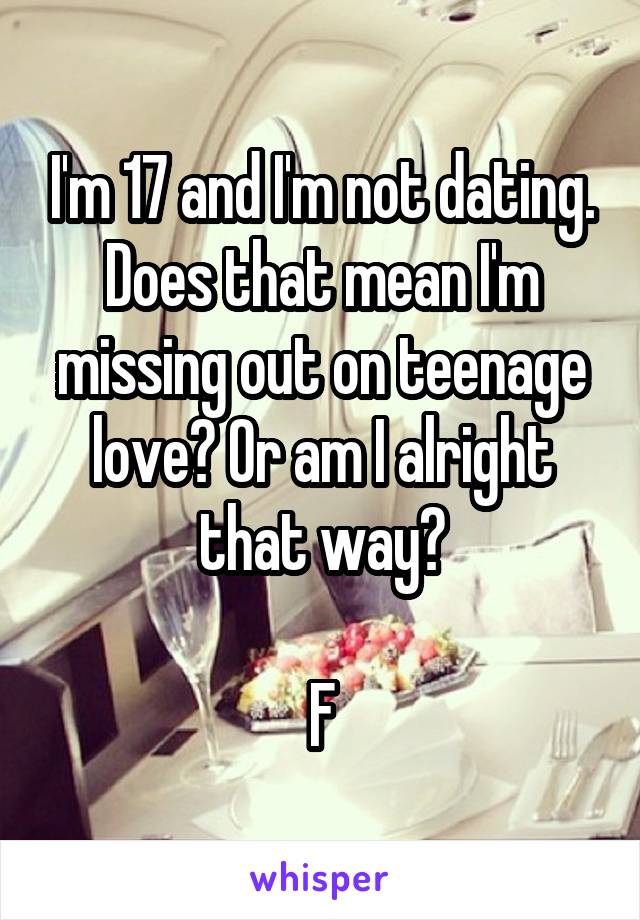 I'm 17 and I'm not dating. Does that mean I'm missing out on teenage love? Or am I alright that way?

F