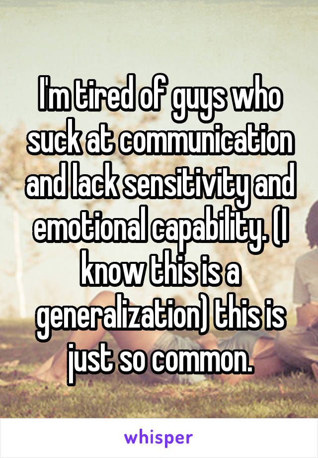 I'm tired of guys who suck at communication and lack sensitivity and emotional capability. (I know this is a generalization) this is just so common.