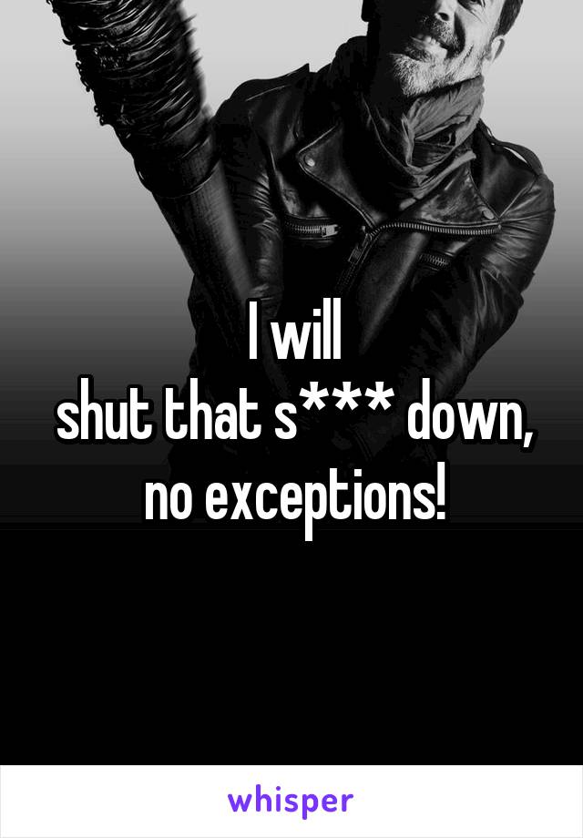 I will
shut that s*** down,
no exceptions!