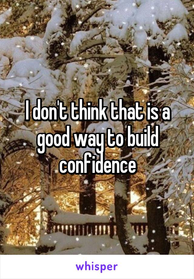 I don't think that is a good way to build confidence
