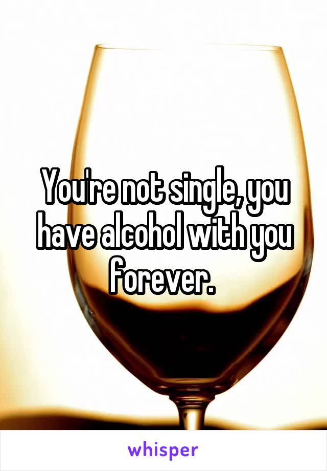 You're not single, you have alcohol with you forever. 