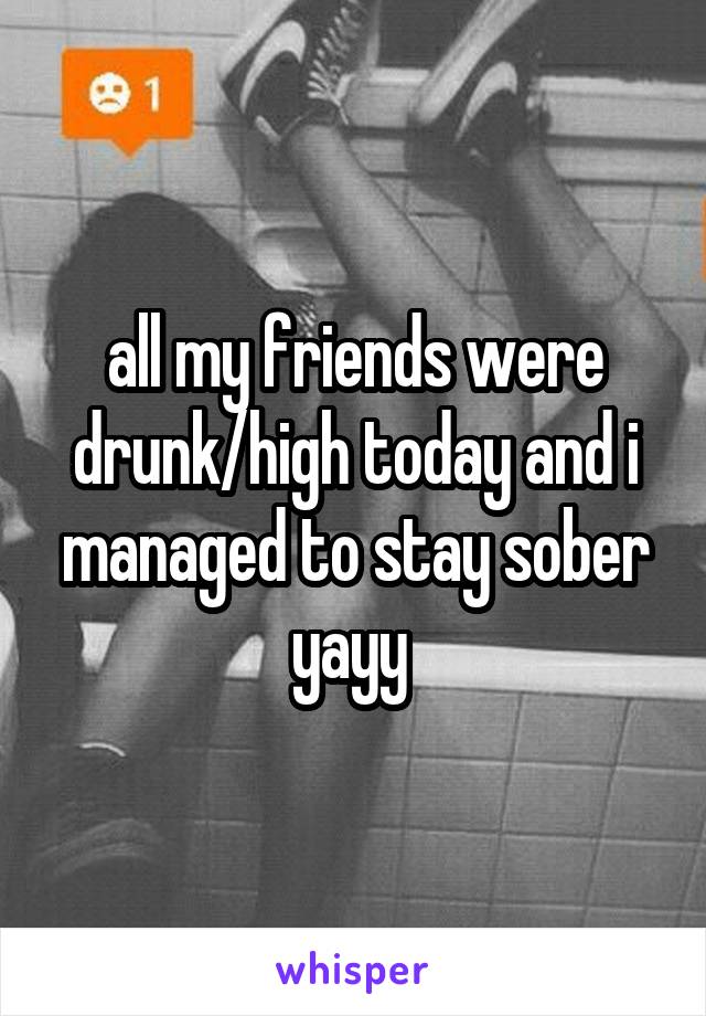 all my friends were drunk/high today and i managed to stay sober yayy 