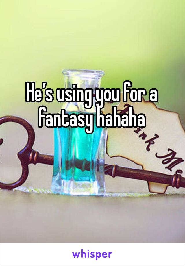 He’s using you for a fantasy hahaha 