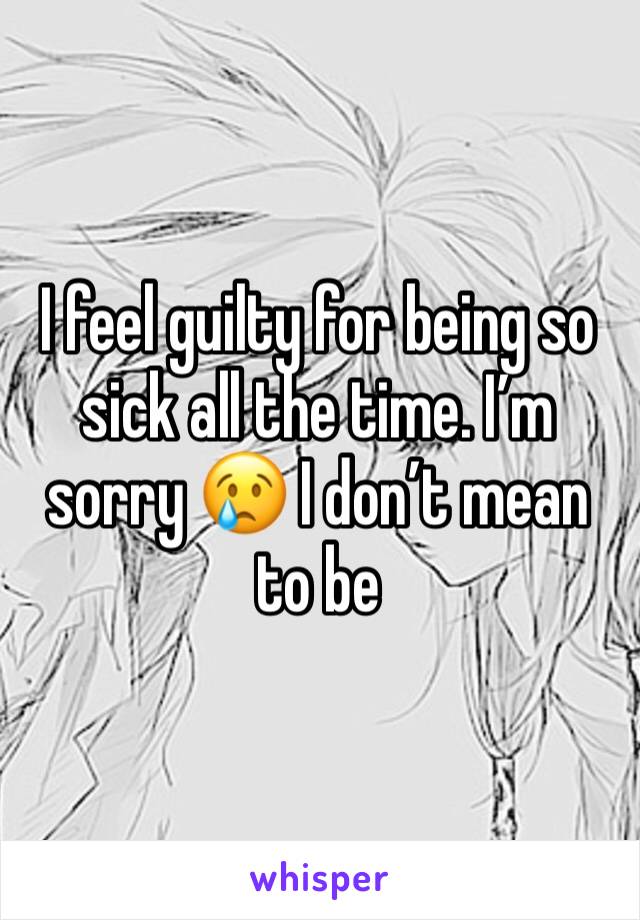 I feel guilty for being so sick all the time. I’m sorry 😢 I don’t mean to be