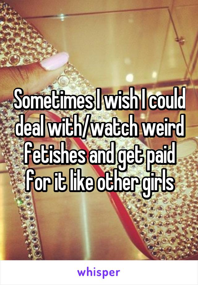 Sometimes I wish I could deal with/watch weird fetishes and get paid for it like other girls