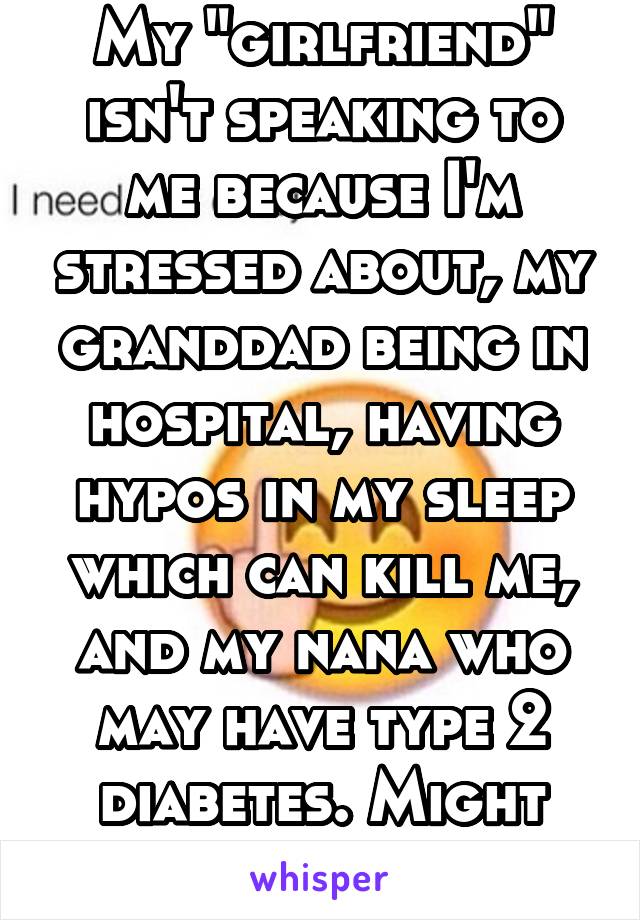 My "girlfriend" isn't speaking to me because I'm stressed about, my granddad being in hospital, having hypos in my sleep which can kill me, and my nana who may have type 2 diabetes. Might leave her. 