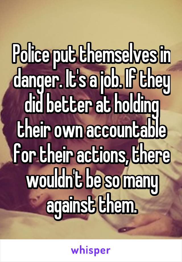 Police put themselves in danger. It's a job. If they did better at holding their own accountable for their actions, there wouldn't be so many against them.