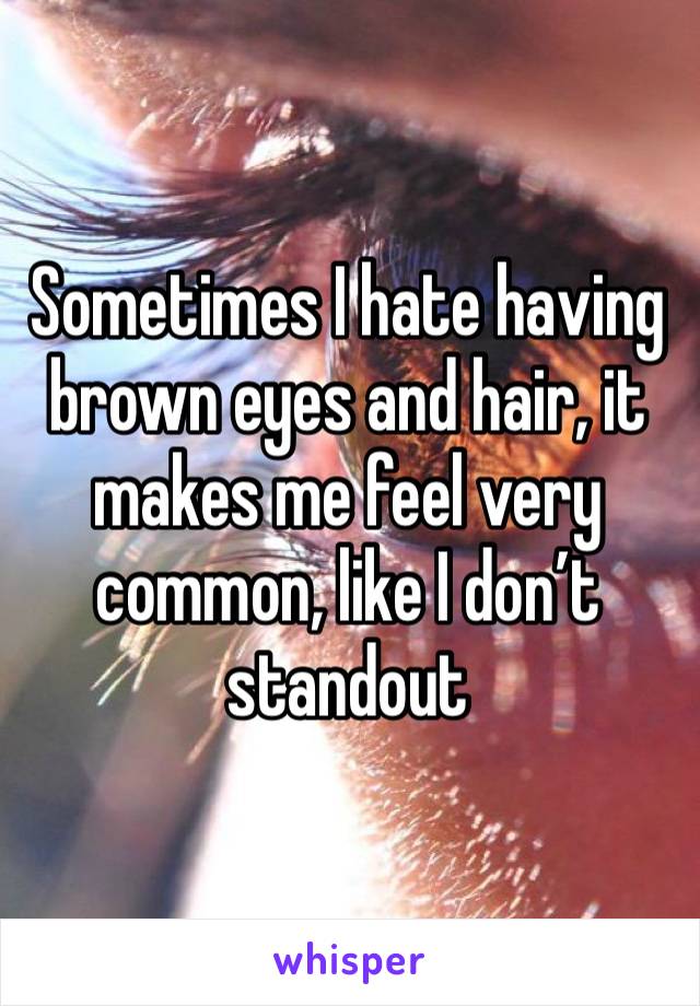 Sometimes I hate having brown eyes and hair, it makes me feel very common, like I don’t standout 