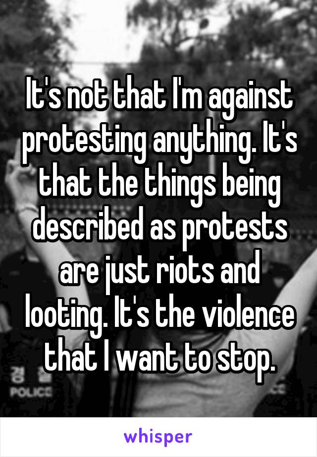 It's not that I'm against protesting anything. It's that the things being described as protests are just riots and looting. It's the violence that I want to stop.