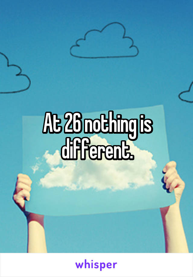 At 26 nothing is different.