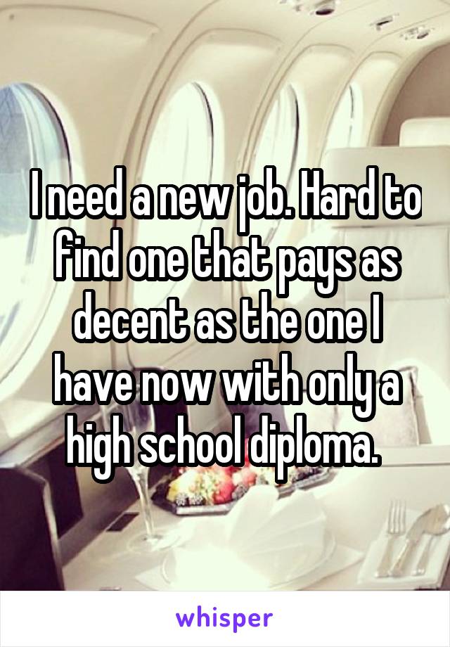 I need a new job. Hard to find one that pays as decent as the one I have now with only a high school diploma. 