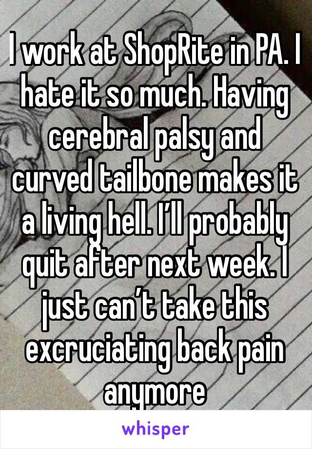 I work at ShopRite in PA. I hate it so much. Having cerebral palsy and curved tailbone makes it a living hell. I’ll probably quit after next week. I just can’t take this excruciating back pain anymore