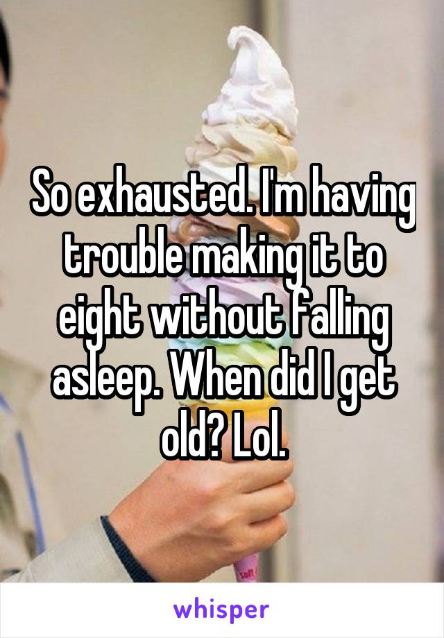 So exhausted. I'm having trouble making it to eight without falling asleep. When did I get old? Lol.