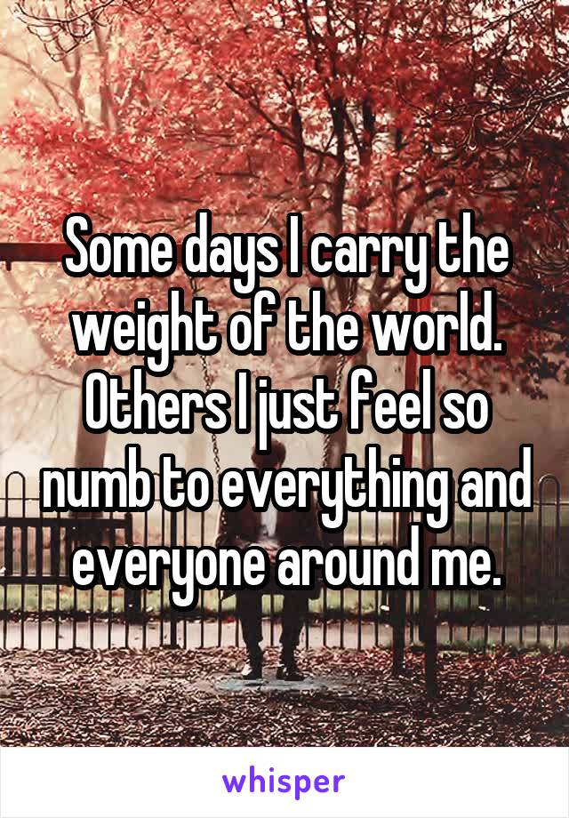 Some days I carry the weight of the world. Others I just feel so numb to everything and everyone around me.