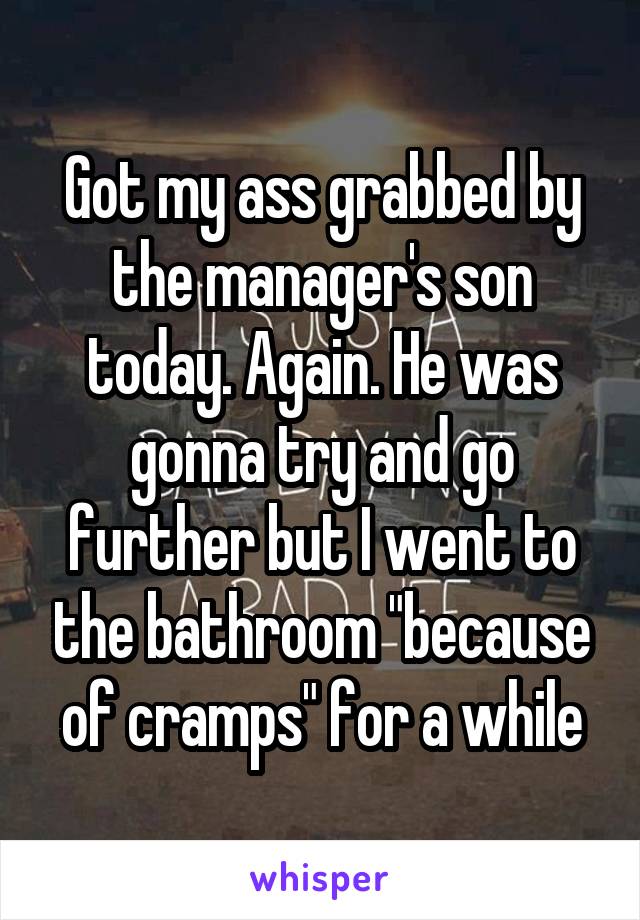 Got my ass grabbed by the manager's son today. Again. He was gonna try and go further but I went to the bathroom "because of cramps" for a while
