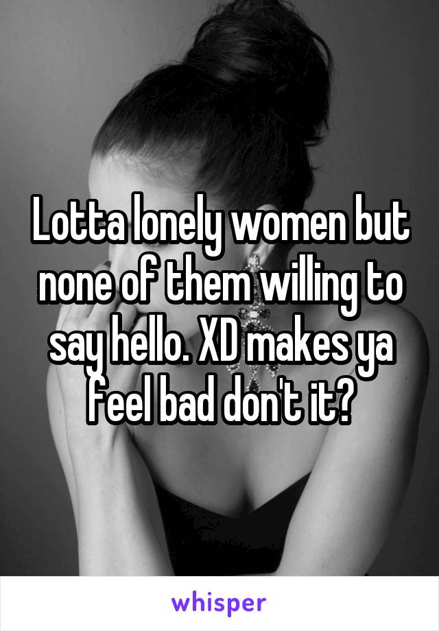 Lotta lonely women but none of them willing to say hello. XD makes ya feel bad don't it?