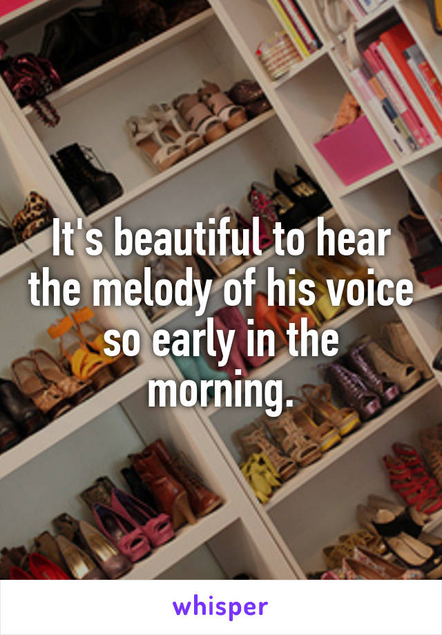 It's beautiful to hear the melody of his voice so early in the morning.