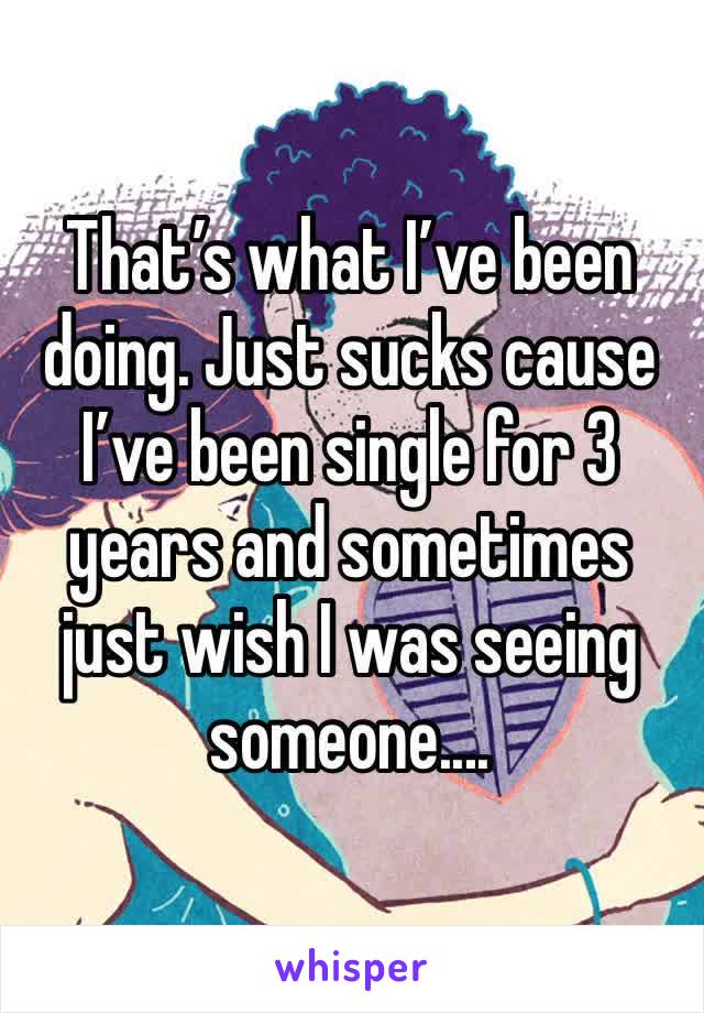That’s what I’ve been doing. Just sucks cause I’ve been single for 3 years and sometimes just wish I was seeing someone....